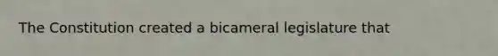 The Constitution created a bicameral legislature that