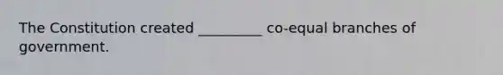 The Constitution created _________ co-equal branches of government.