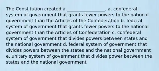 The Constitution created a _________________. a. confederal system of government that grants fewer powers to the national government than the Articles of the Confederation b. federal system of government that grants fewer powers to the national government than the Articles of Confederation c. confederal system of government that divides powers between states and the national government d. federal system of government that divides powers between the states and the national government e. unitary system of government that divides power between the states and the national government