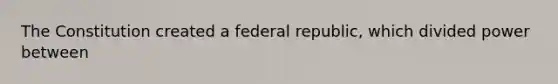 The Constitution created a federal republic, which divided power between