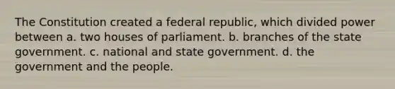 The Constitution created a federal republic, which divided power between a. two houses of parliament. b. branches of the state government. c. national and state government. d. the government and the people.