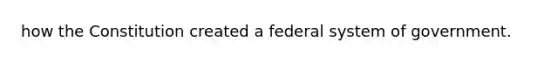 how the Constitution created a federal system of government.