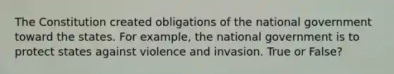 The Constitution created obligations of the national government toward the states. For example, the national government is to protect states against violence and invasion. True or False?