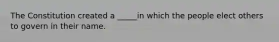 The Constitution created a _____in which the people elect others to govern in their name.