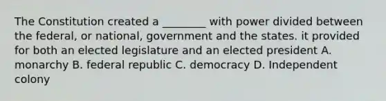 The Constitution created a ________ with power divided between the federal, or national, government and the states. it provided for both an elected legislature and an elected president A. monarchy B. federal republic C. democracy D. Independent colony