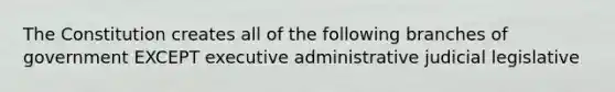 The Constitution creates all of the following branches of government EXCEPT executive administrative judicial legislative