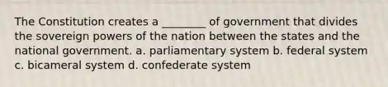 The Constitution creates a ________ of government that divides the sovereign powers of the nation between the states and the national government. a. parliamentary system b. federal system c. bicameral system d. confederate system