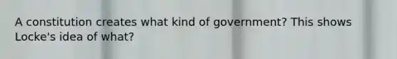 A constitution creates what kind of government? This shows Locke's idea of what?