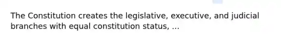 The Constitution creates the legislative, executive, and judicial branches with equal constitution status, ...