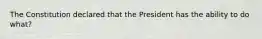 The Constitution declared that the President has the ability to do what?