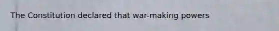 The Constitution declared that war-making powers