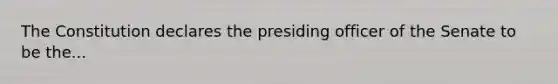 The Constitution declares the presiding officer of the Senate to be the...