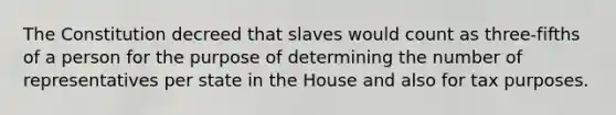 The Constitution decreed that slaves would count as three-fifths of a person for the purpose of determining the number of representatives per state in the House and also for tax purposes.