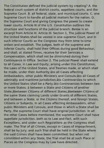 The Constitution defined the judicial system by creating? A. the federal court system of district courts, appellate courts, and the Supreme Court. B. all federal, state, and municipal courts. C. one Supreme Court to handle all judicial matters for the nation. D. the Supreme Court and giving Congress the power to create lower courts. Article III of the U.S. Constitution outlines the structure and functions of the judicial branch. Below is an excerpt from Article III. Article III. Section 1. The judicial Power of the United States shall be vested in one supreme Court, and in such inferior Courts as the Congress may from time to time ordain and establish. The Judges, both of the supreme and inferior Courts, shall hold their Offices during good Behaviour, and shall, at stated Times, receive for their Services a Compensation, which shall not be diminished during their Continuance in Office. Section 2. The judicial Power shall extend to all Cases, in Law and Equity, arising under this Constitution, the Laws of the United States, and Treaties made, or which shall be made, under their Authority;âto all Cases affecting Ambassadors, other public Ministers and Consuls;âto all Cases of admiralty and maritime Jurisdiction;âto Controversies to which the United States shall be a Party;âto Controversies between two or more States; â between a State and Citizens of another State,âbetween Citizens of different States,âbetween Citizens of the same State claiming Lands under Grants of different States, and between a State, or the Citizens thereof, and foreign States, Citizens or Subjects. In all Cases affecting Ambassadors, other public Ministers and Consuls, and those in which a State shall be Party, the supreme Court shall have original Jurisdiction. In all the other Cases before mentioned, the supreme Court shall have appellate Jurisdiction, both as to Law and Fact, with such Exceptions, and under such Regulations as the Congress shall make. The Trial of all Crimes, except in Cases of Impeachment, shall be by Jury; and such Trial shall be held in the State where the said Crimes shall have been committed; but when not committed within any State, the Trial shall be at such Place or Places as the Congress may by Law have directed.