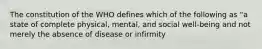 The constitution of the WHO defines which of the following as "a state of complete physical, mental, and social well-being and not merely the absence of disease or infirmity