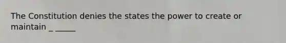 The Constitution denies the states the power to create or maintain _ _____