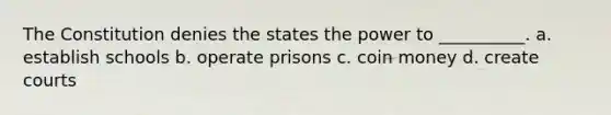 The Constitution denies the states the power to __________. a. establish schools b. operate prisons c. coin money d. create courts