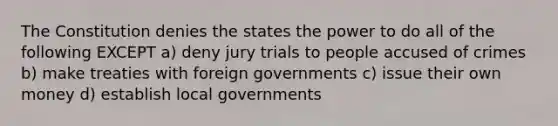 The Constitution denies the states the power to do all of the following EXCEPT a) deny jury trials to people accused of crimes b) make treaties with foreign governments c) issue their own money d) establish local governments