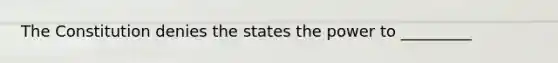 The Constitution denies the states the power to _________