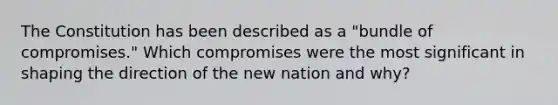 The Constitution has been described as a "bundle of compromises." Which compromises were the most significant in shaping the direction of the new nation and why?