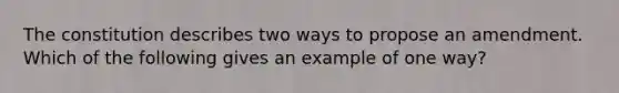 The constitution describes two ways to propose an amendment. Which of the following gives an example of one way?