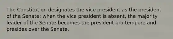 The Constitution designates the vice president as the president of the Senate; when the vice president is absent, the majority leader of the Senate becomes the president pro tempore and presides over the Senate.