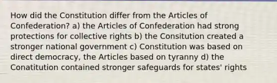 How did the Constitution differ from the Articles of Confederation? a) the Articles of Confederation had strong protections for collective rights b) the Consitution created a stronger national government c) Constitution was based on direct democracy, the Articles based on tyranny d) the Conatitution contained stronger safeguards for states' rights