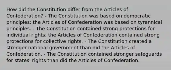 How did the Constitution differ from the Articles of Confederation? - The Constitution was based on democratic principles; the Articles of Confederation was based on tyrannical principles. - The Constitution contained strong protections for individual rights; the Articles of Confederation contained strong protections for collective rights. - The Constitution created a stronger national government than did the Articles of Confederation. - The Constitution contained stronger safeguards for states' rights than did the Articles of Confederation.