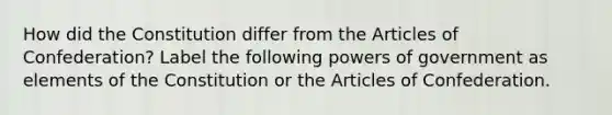 How did the Constitution differ from the Articles of Confederation? Label the following powers of government as elements of the Constitution or the Articles of Confederation.