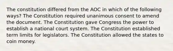 The constitution differed from the AOC in which of the following ways? The Constitution required unanimous consent to amend the document. The Constitution gave Congress the power to establish a national court system. The Constitution established term limits for legislators. The Constitution allowed the states to coin money.