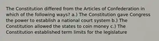 The Constitution differed from the Articles of Confederation in which of the following ways? a.) The Constitution gave Congress the power to establish a national court system b.) The Constitution allowed the states to coin money c.) The Constitution established term limits for the legislature