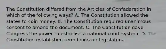 The Constitution differed from the Articles of Confederation in which of the following ways? A. The Constitution allowed the states to coin money. B. The Constitution required unanimous consent to amend the document. C. The Constitution gave Congress the power to establish a national court system. D. The Constitution established term limits for legislators.