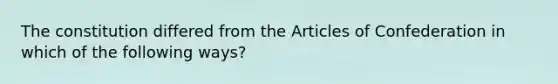 The constitution differed from the Articles of Confederation in which of the following ways?