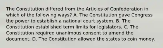 The Constitution differed from <a href='https://www.questionai.com/knowledge/k5NDraRCFC-the-articles-of-confederation' class='anchor-knowledge'>the articles of confederation</a> in which of the following ways? A. The Constitution gave Congress the power to establish a national court system. B. The Constitution established term limits for legislators. C. The Constitution required unanimous consent to amend the document. D. The Constitution allowed the states to coin money.