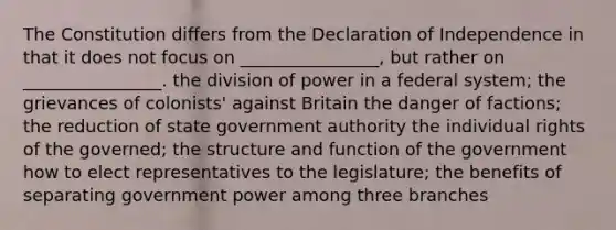 The Constitution differs from the Declaration of Independence in that it does not focus on ________________, but rather on ________________. the division of power in a federal system; the grievances of colonists' against Britain the danger of factions; the reduction of state government authority the individual rights of the governed; the structure and function of the government how to elect representatives to the legislature; the benefits of separating government power among three branches