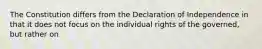 The Constitution differs from the Declaration of Independence in that it does not focus on the individual rights of the governed, but rather on