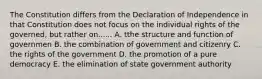 The Constitution differs from the Declaration of Independence in that Constitution does not focus on the individual rights of the governed, but rather on...... A. tthe structure and function of governmen B. the combination of government and citizenry C. the rights of the government D. the promotion of a pure democracy E. the elimination of state government authority