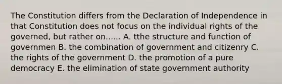 The Constitution differs from the Declaration of Independence in that Constitution does not focus on the individual rights of the governed, but rather on...... A. tthe structure and function of governmen B. the combination of government and citizenry C. the rights of the government D. the promotion of a pure democracy E. the elimination of state government authority