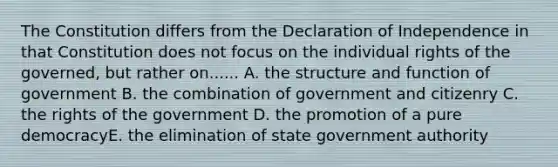 The Constitution differs from the Declaration of Independence in that Constitution does not focus on the individual rights of the governed, but rather on...... A. the structure and function of government B. the combination of government and citizenry C. the rights of the government D. the promotion of a pure democracyE. the elimination of state government authority