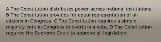 A The Constitution distributes power across national institutions. B The Constitution provides for equal representation of all citizens in Congress. C The Constitution requires a simple majority vote in Congress to overturn a veto. D The Constitution requires the Supreme Court to approve all legislation.