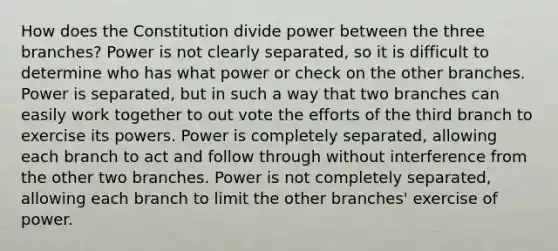 How does the Constitution divide power between the three branches? Power is not clearly separated, so it is difficult to determine who has what power or check on the other branches. Power is separated, but in such a way that two branches can easily work together to out vote the efforts of the third branch to exercise its powers. Power is completely separated, allowing each branch to act and follow through without interference from the other two branches. Power is not completely separated, allowing each branch to limit the other branches' exercise of power.