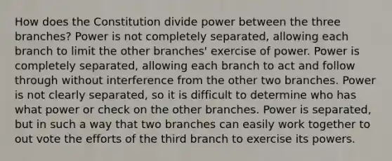 How does the Constitution divide power between the three branches? Power is not completely separated, allowing each branch to limit the other branches' exercise of power. Power is completely separated, allowing each branch to act and follow through without interference from the other two branches. Power is not clearly separated, so it is difficult to determine who has what power or check on the other branches. Power is separated, but in such a way that two branches can easily work together to out vote the efforts of the third branch to exercise its powers.