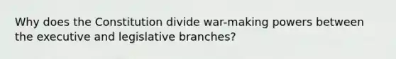 Why does the Constitution divide war-making powers between the executive and legislative branches?