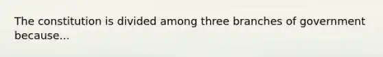 The constitution is divided among three branches of government because...