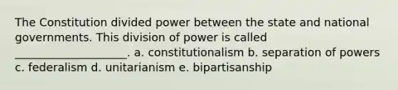 The Constitution divided power between the state and national governments. This division of power is called ____________________. a. constitutionalism b. separation of powers c. federalism d. unitarianism e. bipartisanship