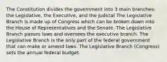 The Constitution divides the government into 3 main branches: the Legislative, the Executive, and the Judicial The Legislative Branch is made up of Congress which can be broken down into the House of Representatives and the Senate. The Legislative Branch passes laws and oversees the executive branch. The Legislative Branch is the only part of the federal government that can make or amend laws. The Legislative Branch (Congress) sets the annual federal budget.