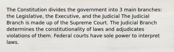 The Constitution divides the government into 3 main branches: the Legislative, the Executive, and the Judicial The Judicial Branch is made up of the Supreme Court. The Judicial Branch determines the constitutionality of laws and adjudicates violations of them. Federal courts have sole power to interpret laws.