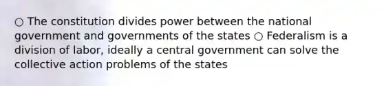 ○ The constitution divides power between the national government and governments of the states ○ Federalism is a division of labor, ideally a central government can solve the collective action problems of the states