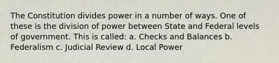 The Constitution divides power in a number of ways. One of these is the division of power between State and Federal levels of government. This is called: a. Checks and Balances b. Federalism c. Judicial Review d. Local Power