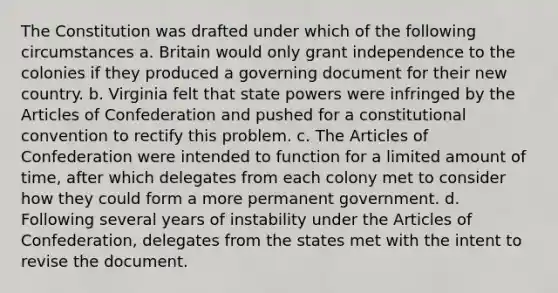 The Constitution was drafted under which of the following circumstances a. Britain would only grant independence to the colonies if they produced a governing document for their new country. b. Virginia felt that state powers were infringed by the Articles of Confederation and pushed for a constitutional convention to rectify this problem. c. The Articles of Confederation were intended to function for a limited amount of time, after which delegates from each colony met to consider how they could form a more permanent government. d. Following several years of instability under the Articles of Confederation, delegates from the states met with the intent to revise the document.